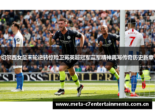 切尔西女足末轮逆转惊险卫冕英超冠军蓝军精神再写传奇历史新章